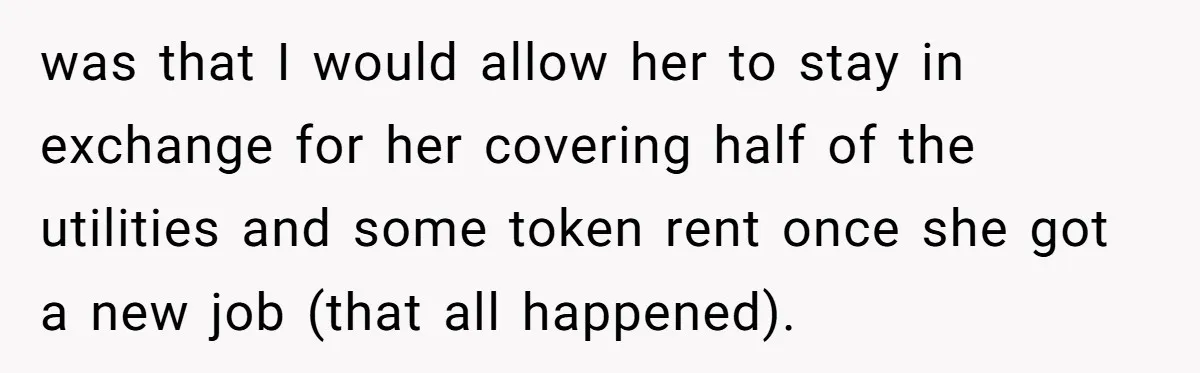 Homeowner Evicts Sister After She Reveals Deeply Embarrassing Secret To Their Family was that I would allow her to stay in exchange for her covering half of the utilities and some token rent once she got a new job (that all happened).