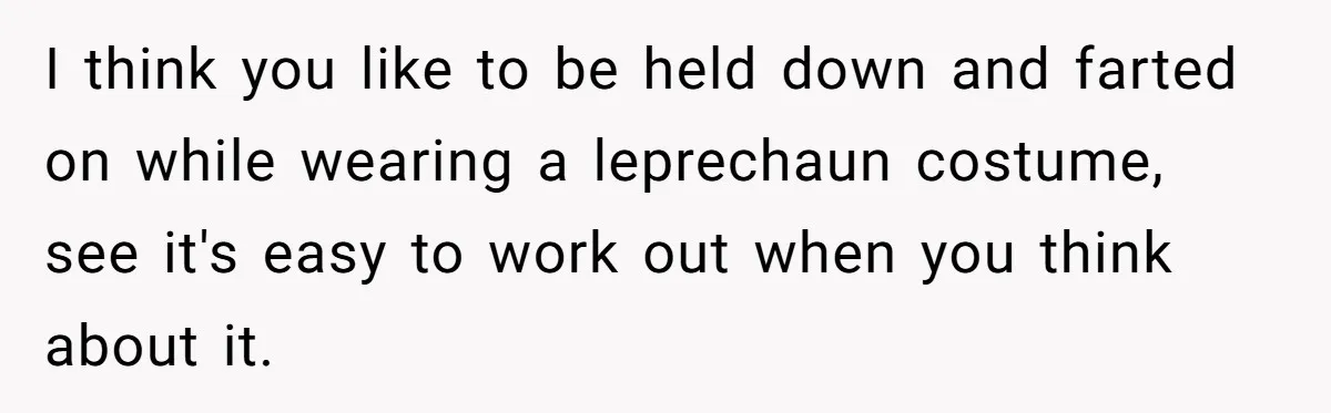 Homeowner Evicts Sister After She Reveals Deeply Embarrassing Secret To Their Family I think you like to be held down and farted on while wearing a leprechaun costume, see it's easy to work out when you think about it.