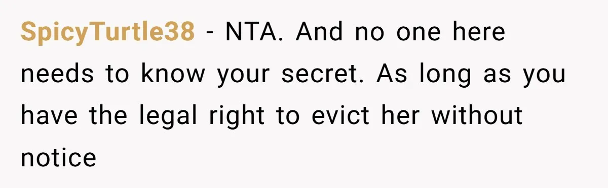 Homeowner Evicts Sister After She Reveals Deeply Embarrassing Secret To Their Family SpicyTurtle38 − NTA. And no one here needs to know your secret. As long as you have the legal right to evict her without notice