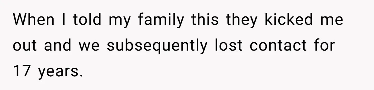 When I told my family this they kicked me out and we subsequently lost contact for 17 years.