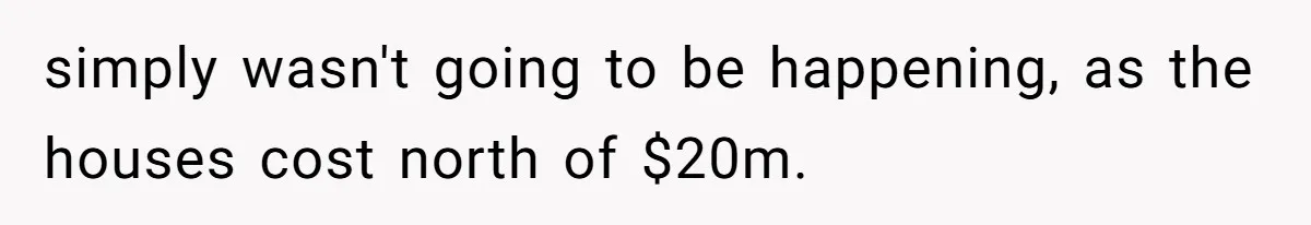 simply wasn't going to be happening, as the houses cost north of $20m.