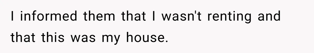 I informed them that I wasn't renting and that this was my house.