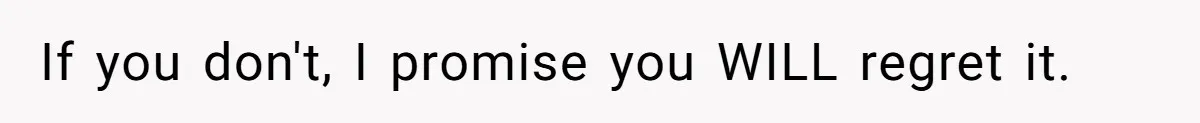 If you don't, I promise you WILL regret it.