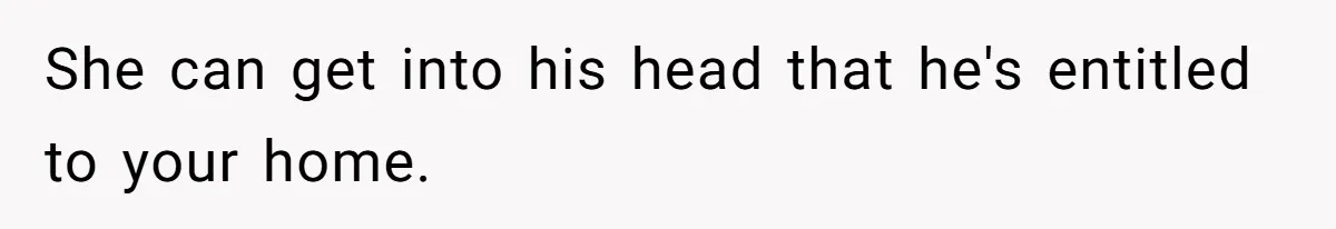 She can get into his head that he's entitled to your home.