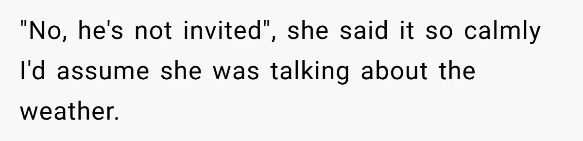"No, he's not invited", she said it so calmly I'd assume she was talking about the weather.