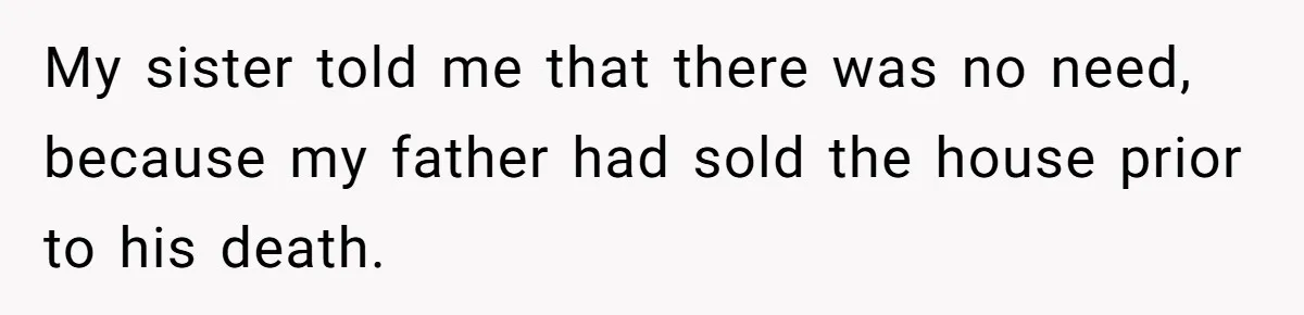 Grieving Son Discovers Sister Secretly Bought Family Home Before Father Died My sister told me that there was no need, because my father had sold the house prior to his death.