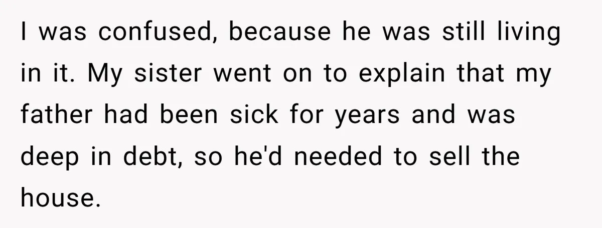 Grieving Son Discovers Sister Secretly Bought Family Home Before Father Died I was confused, because he was still living in it. My sister went on to explain that my father had been sick for years and was deep in debt, so...