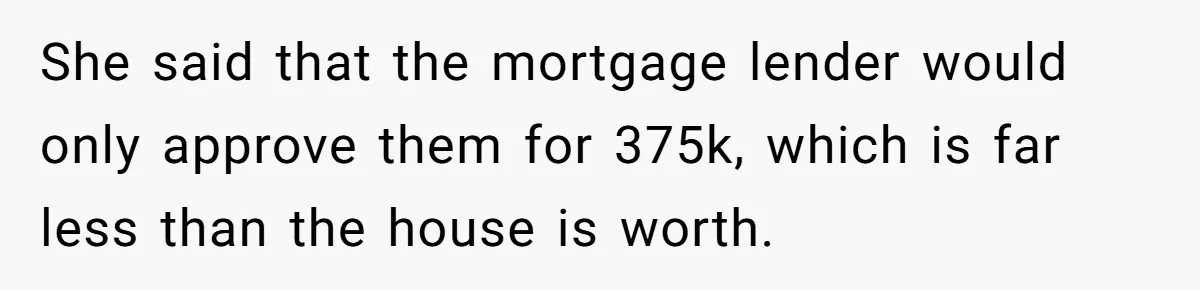 Grieving Son Discovers Sister Secretly Bought Family Home Before Father Died She said that the mortgage lender would only approve them for 375k, which is far less than the house is worth.