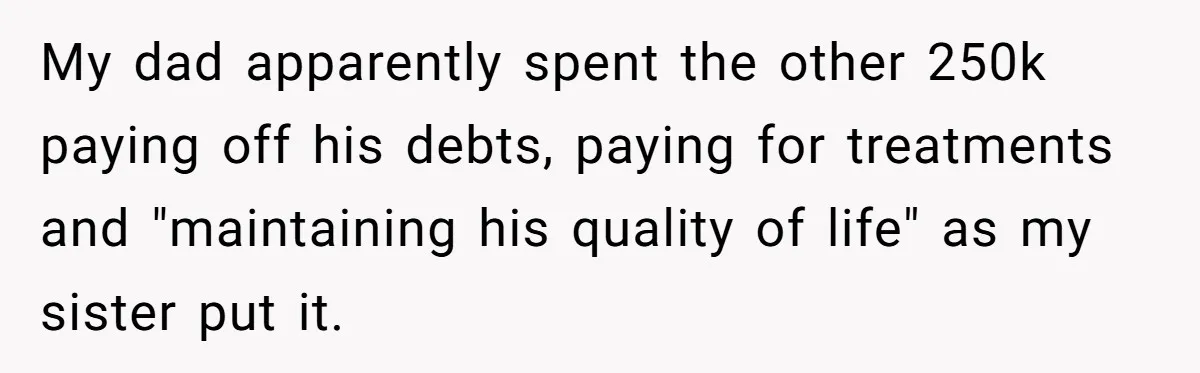Grieving Son Discovers Sister Secretly Bought Family Home Before Father Died My dad apparently spent the other 250k paying off his debts, paying for treatments and "maintaining his quality of life" as my sister put it.