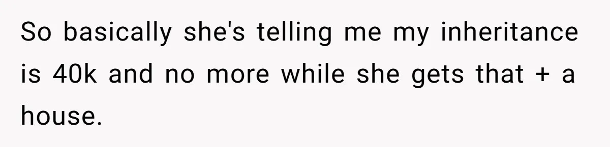 Grieving Son Discovers Sister Secretly Bought Family Home Before Father Died So basically she's telling me my inheritance is 40k and no more while she gets that + a house.