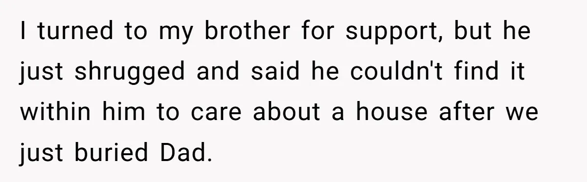 Grieving Son Discovers Sister Secretly Bought Family Home Before Father Died I turned to my brother for support, but he just shrugged and said he couldn't find it within him to care about a house after we just buried Dad.