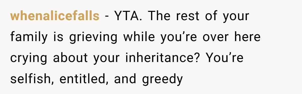 Grieving Son Discovers Sister Secretly Bought Family Home Before Father Died whenalicefalls − YTA. The rest of your family is grieving while you’re over here crying about your inheritance? You’re selfish, entitled, and greedy