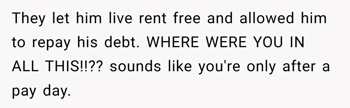 Grieving Son Discovers Sister Secretly Bought Family Home Before Father Died They let him live rent free and allowed him to repay his debt. WHERE WERE YOU IN ALL THIS!!?? sounds like you're only after a pay day.
