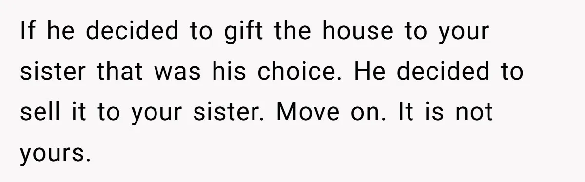 Grieving Son Discovers Sister Secretly Bought Family Home Before Father Died If he decided to gift the house to your sister that was his choice. He decided to sell it to your sister. Move on. It is not yours.