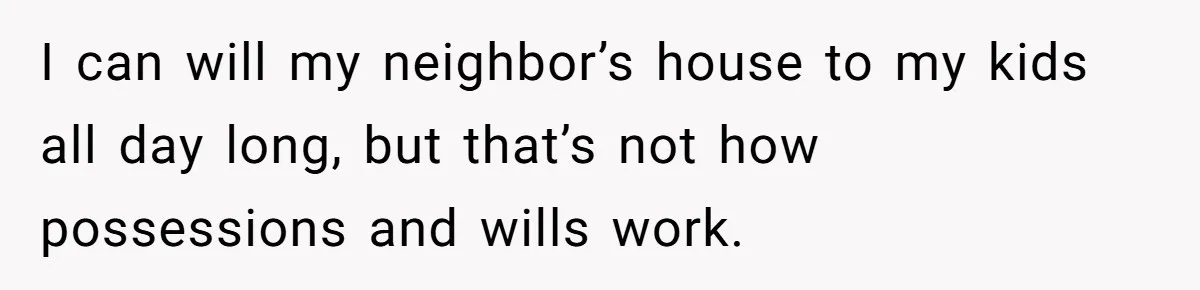 Grieving Son Discovers Sister Secretly Bought Family Home Before Father Died I can will my neighbor’s house to my kids all day long, but that’s not how possessions and wills work.