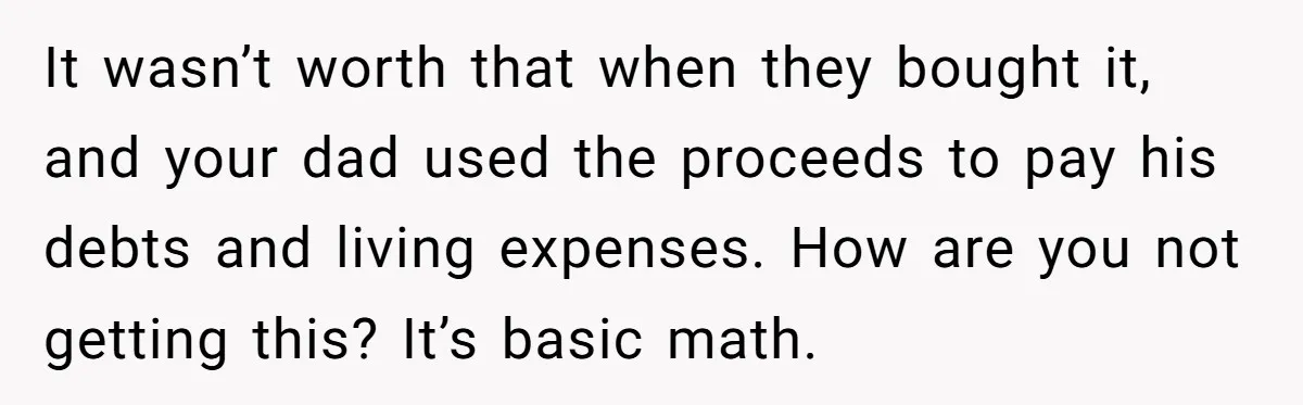 Grieving Son Discovers Sister Secretly Bought Family Home Before Father Died It wasn’t worth that when they bought it, and your dad used the proceeds to pay his debts and living expenses. How are you not getting this? It’s basic math.