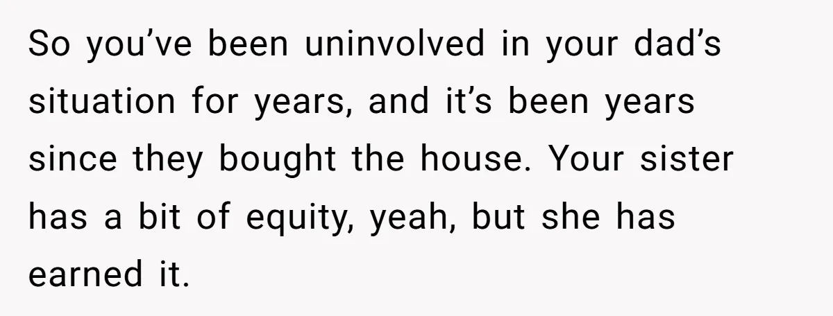 Grieving Son Discovers Sister Secretly Bought Family Home Before Father Died So you’ve been uninvolved in your dad’s situation for years, and it’s been years since they bought the house. Your sister has a bit of equity, yeah, but she has...