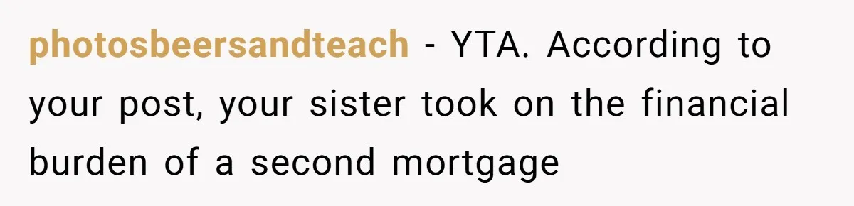 Grieving Son Discovers Sister Secretly Bought Family Home Before Father Died photosbeersandteach − YTA. According to your post, your sister took on the financial burden of a second mortgage