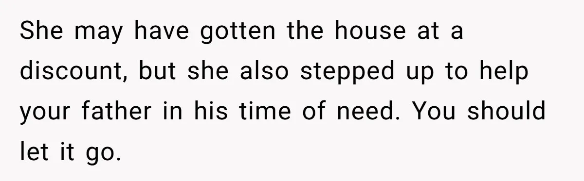Grieving Son Discovers Sister Secretly Bought Family Home Before Father Died She may have gotten the house at a discount, but she also stepped up to help your father in his time of need. You should let it go.