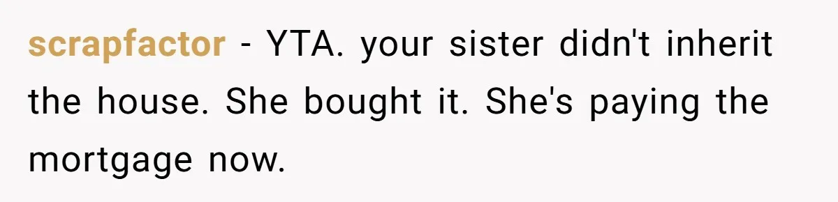 Grieving Son Discovers Sister Secretly Bought Family Home Before Father Died scrapfactor − YTA. your sister didn't inherit the house. She bought it. She's paying the mortgage now.