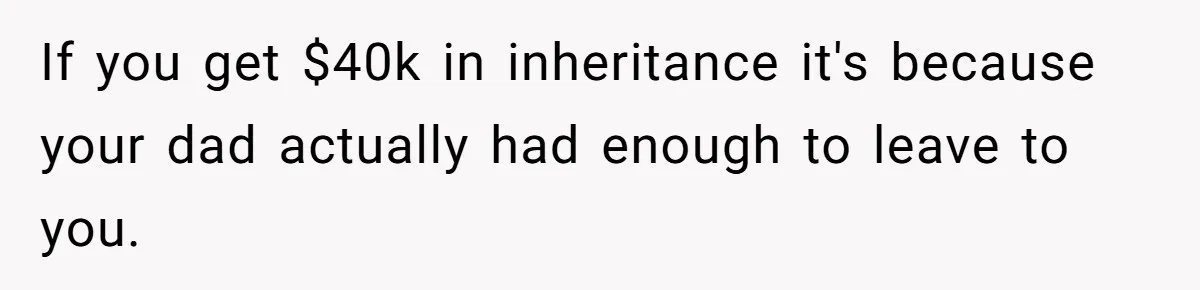 Grieving Son Discovers Sister Secretly Bought Family Home Before Father Died If you get $40k in inheritance it's because your dad actually had enough to leave to you.