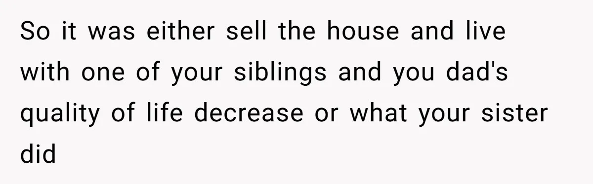 Grieving Son Discovers Sister Secretly Bought Family Home Before Father Died So it was either sell the house and live with one of your siblings and you dad's quality of life decrease or what your sister did