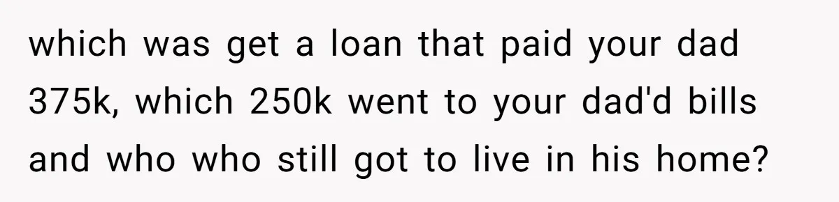 Grieving Son Discovers Sister Secretly Bought Family Home Before Father Died which was get a loan that paid your dad 375k, which 250k went to your dad'd bills and who who still got to live in his home?