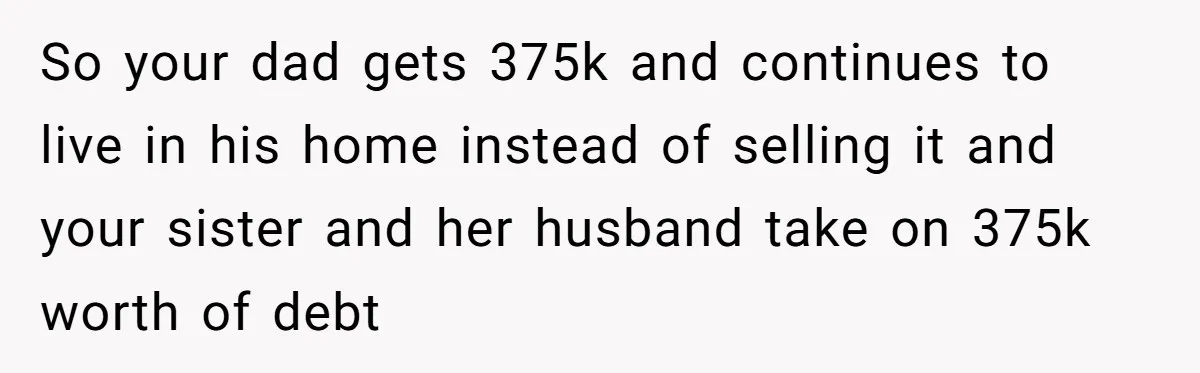 Grieving Son Discovers Sister Secretly Bought Family Home Before Father Died So your dad gets 375k and continues to live in his home instead of selling it and your sister and her husband take on 375k worth of debt