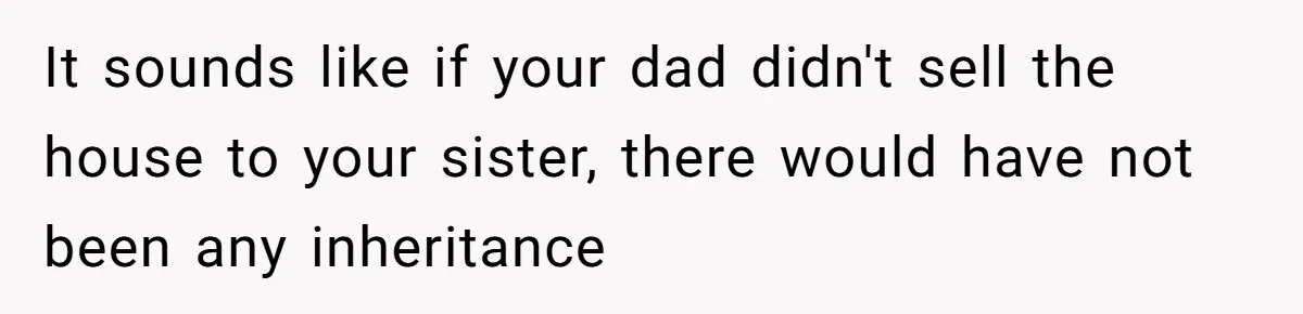 Grieving Son Discovers Sister Secretly Bought Family Home Before Father Died It sounds like if your dad didn't sell the house to your sister, there would have not been any inheritance