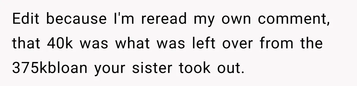 Grieving Son Discovers Sister Secretly Bought Family Home Before Father Died Edit because I'm reread my own comment, that 40k was what was left over from the 375kbloan your sister took out.