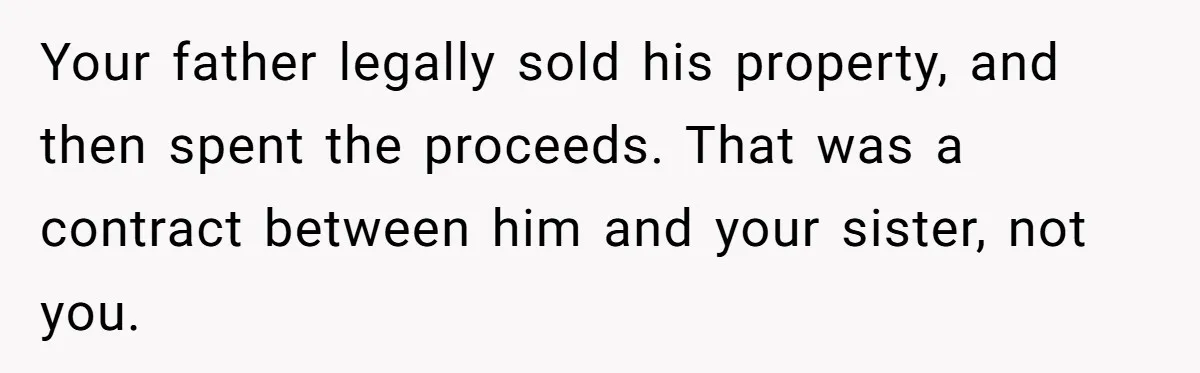 Grieving Son Discovers Sister Secretly Bought Family Home Before Father Died Your father legally sold his property, and then spent the proceeds. That was a contract between him and your sister, not you.