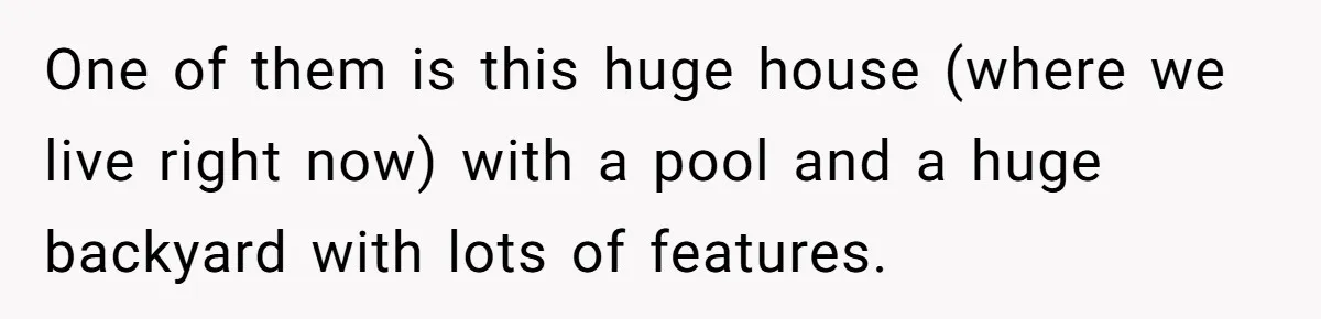 Woman Returns Money Her Husband Took From Her Family For Attending Their Cookout One of them is this huge house (where we live right now) with a pool and a huge backyard with lots of features.