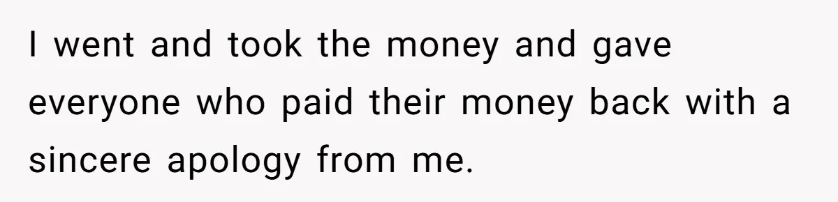 Woman Returns Money Her Husband Took From Her Family For Attending Their Cookout I went and took the money and gave everyone who paid their money back with a sincere apology from me.