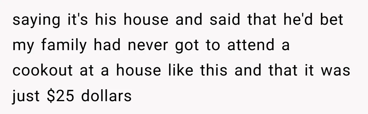 Woman Returns Money Her Husband Took From Her Family For Attending Their Cookout saying it's his house and said that he'd bet my family had never got to attend a cookout at a house like this and that it was just $25 dollars