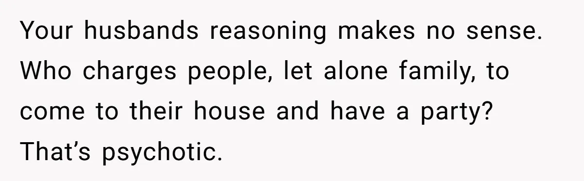 Woman Returns Money Her Husband Took From Her Family For Attending Their Cookout Your husbands reasoning makes no sense. Who charges people, let alone family, to come to their house and have a party? That’s psychotic.