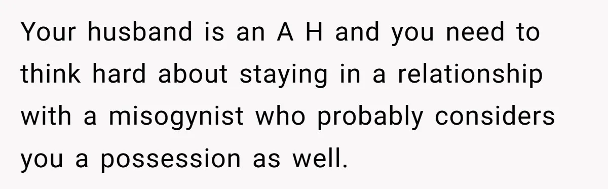 Woman Returns Money Her Husband Took From Her Family For Attending Their Cookout Your husband is an A H and you need to think hard about staying in a relationship with a misogynist who probably considers you a possession as well.
