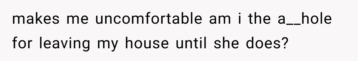 makes me uncomfortable am i the a__hole for leaving my house until she does?