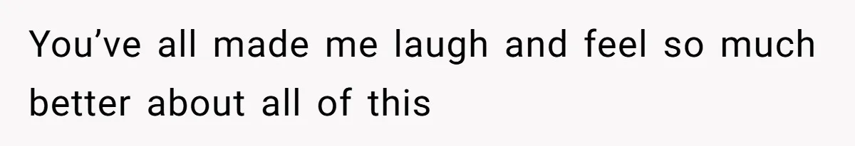 You’ve all made me laugh and feel so much better about all of this
