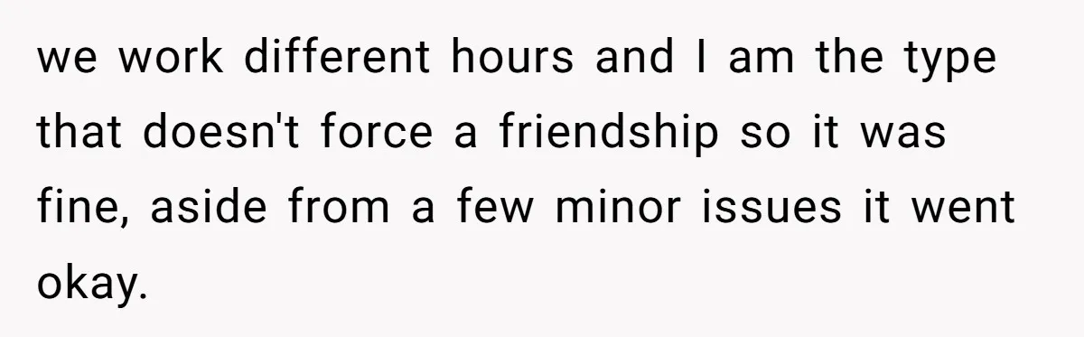 Former Roommate Shows Up Unexpectedly At New Apartment With Multiple Suitcases, Demanding To Move In we work different hours and I am the type that doesn't force a friendship so it was fine, aside from a few minor issues it went okay.