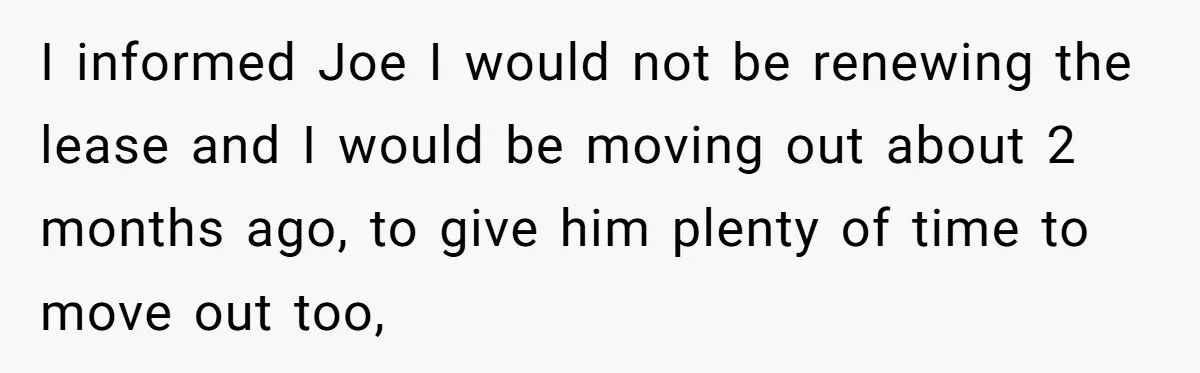 Former Roommate Shows Up Unexpectedly At New Apartment With Multiple Suitcases, Demanding To Move In I informed Joe I would not be renewing the lease and I would be moving out about 2 months ago, to give him plenty of time to move out too,