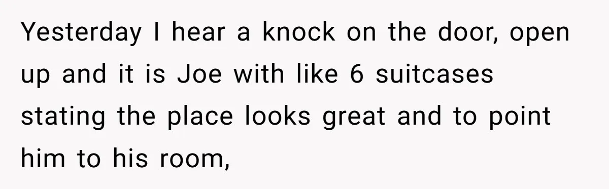 Former Roommate Shows Up Unexpectedly At New Apartment With Multiple Suitcases, Demanding To Move In Yesterday I hear a knock on the door, open up and it is Joe with like 6 suitcases stating the place looks great and to point him to his room,