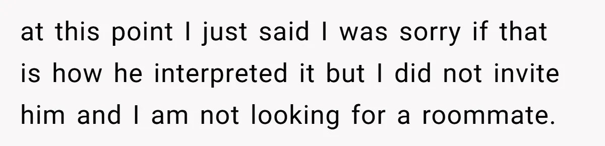 Former Roommate Shows Up Unexpectedly At New Apartment With Multiple Suitcases, Demanding To Move In at this point I just said I was sorry if that is how he interpreted it but I did not invite him and I am not looking for a roommate.