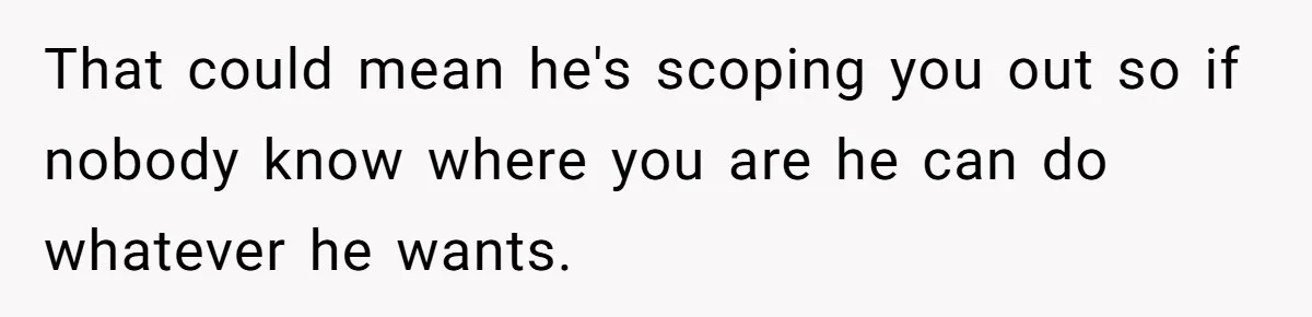 That could mean he's scoping you out so if nobody know where you are he can do whatever he wants.