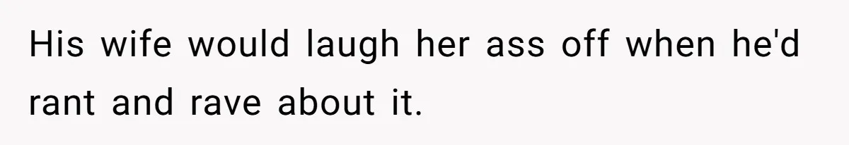 His wife would laugh her ass off when he'd rant and rave about it.