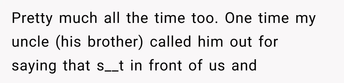 Pretty much all the time too. One time my uncle (his brother) called him out for saying that s__t in front of us and