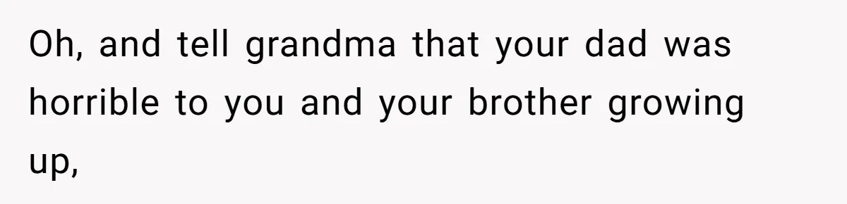 Oh, and tell grandma that your dad was horrible to you and your brother growing up,