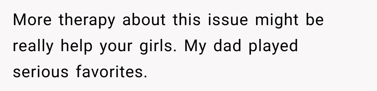 More therapy about this issue might be really help your girls. My dad played serious favorites.
