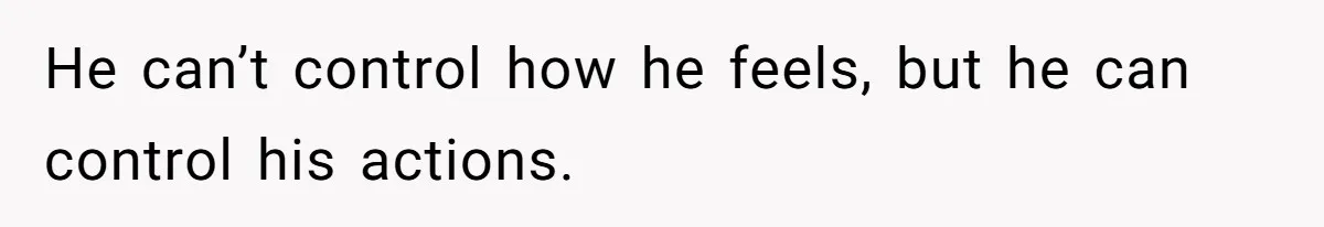 He can’t control how he feels, but he can control his actions.