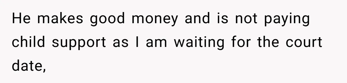 He makes good money and is not paying child support as I am waiting for the court date,