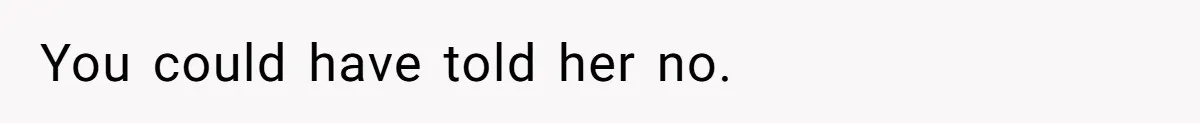 You could have told her no.